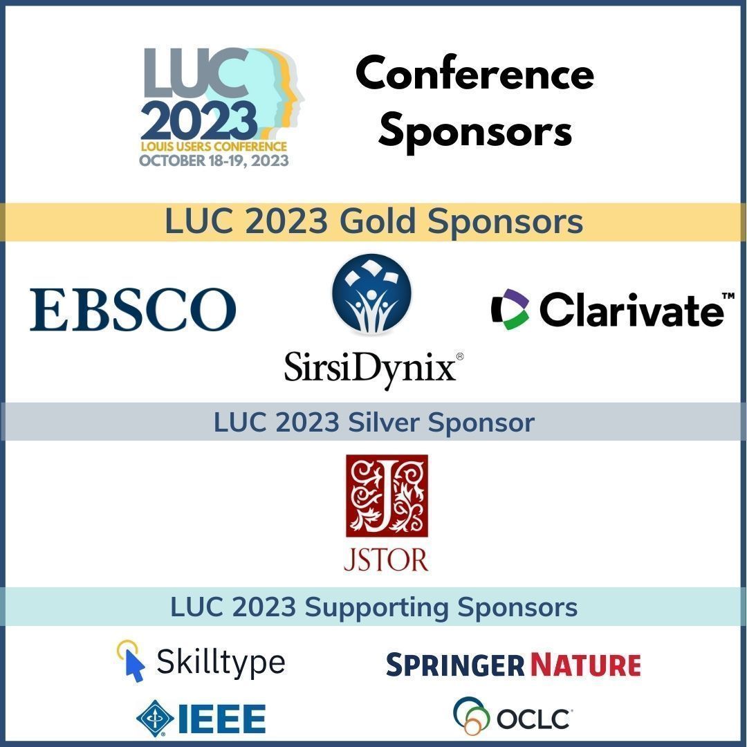 Today marks the first day of the LOUIS Users Conference 2023, and we want to thank the sponsors who help make this year's conference great!

<a href="/EBSCO/">EBSCO</a>  <a href="/Clarivate/">Clarivate</a> <a href="/SirsiDynix/">SirsiDynix</a> <a href="/JSTOR/">JSTOR</a> <a href="/skilltype/">Skilltype</a> <a href="/SpringerNature/">Springer Nature</a> <a href="/IEEEorg/">IEEE</a> <a href="/OCLC/">OCLC</a>