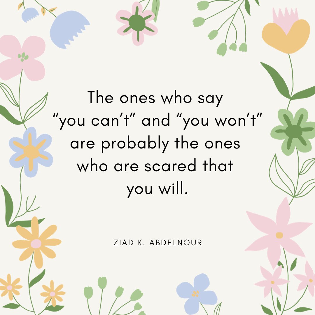 "The ones who say 'You can't' and 'You won't' are probably the ones who are scared that you will. ~ Ziad K. Abdelnour