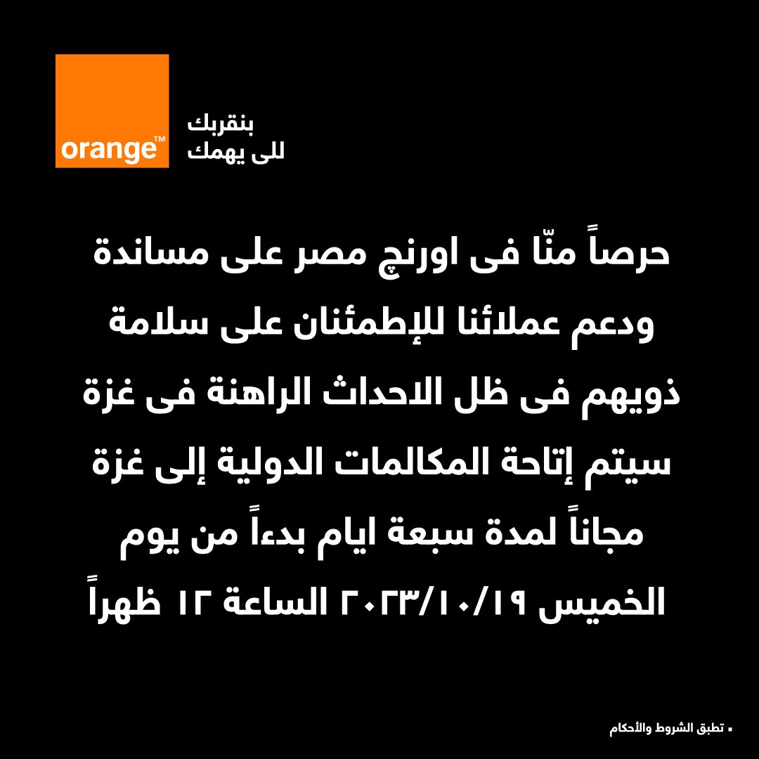 حرصاً منـا فـي اورنچ مـصـر علـى مسـاندة ودعم عملائنا للإطمئنان على سلامة ذويهم في ظل الأحداث الراهنة في غزة.

هذه المبادرة بالتعاون مع الجهاز القومى لتنظيم الإتصالات.

تطبق الشروط و الاحكام
#اورنچ_الشبكة_الأولى_في_مصر
رقم التسجيل الضريبي
205-006-930