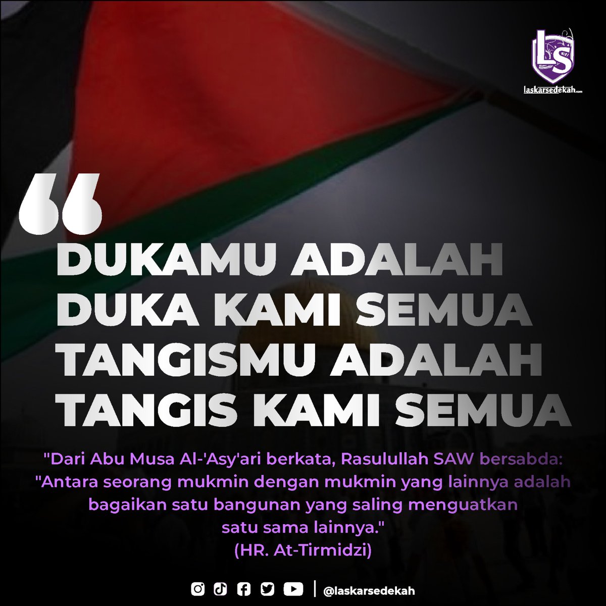 DUKAMU ADALAH DUKA KAMI SEMUA
TANGISMU ADALAH TANGIS KAMI SEMUA

Dari Abu Musa Al-'Asy'ari berkata, Rasulullah  ﷺ  bersabda: “Antara seorang mukmin dengan mukmin yang lainnya adalah bagaikan satu bangunan yang saling menguatkan satu sama lainnya.” (HR. At-Tirmidzi)