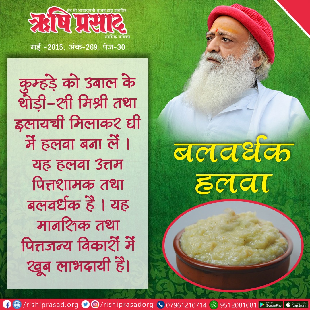 बलवर्धक हलवा :
कुम्हड़े (कद्दू) को उबाल के थोड़ी-सी मिश्री तथा इलायची मिलाकर घी में हलवा बना लें। यह हलवा उत्तम पित्तशामक तथा बलवर्धक है। यह मानसिक तथा ... संलग्न पोस्ट पढ़ें।
Sant Shri Asharamji Bapu
#AsharamjiBapuQuotes

सदस्यता प्राप्ति हेतू link :-👇
rishiprasad.org/membership