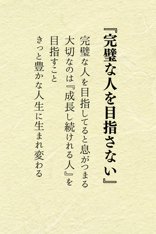 ほんとコレです

そもそも死ぬまでに完璧なひとになるなんて無理です

人は幸せになるために生まれてきてるんだから、『成長し続けれる人』を目指すと、幸せにドンドンと近づくんだよ

そんな考え方って良くない？