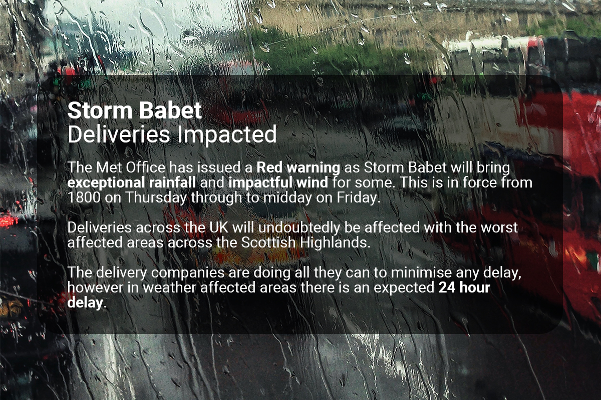 Storm Babet
Deliveries Impacted

The Met Office has issued a Red weather warning from Thursday to midday Friday.
UK deliveries will be affected with the worst areas across the Scottish Highlands.

In weather affected areas there is an expected 24 hour delay.