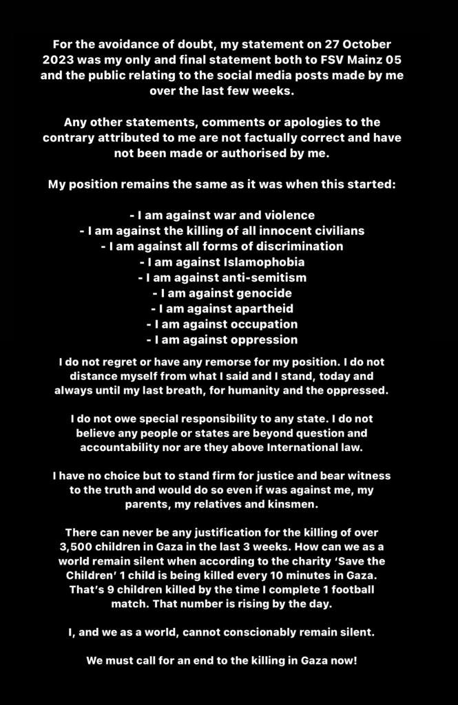 ActuFoot_'s tweet photo. Anwar El Ghazi partage un communiqué :

« Ma position reste la même qu'au début :

- Je suis contre la guerre et la violence
- Je suis contre le meurtre de tous les civils innocents
- Je suis contre toute forme de discrimination
- Je suis contre l'islamophobie
- Je suis contre l'antisémitisme
- Je suis contre le génocide
- Je suis contre l'apartheid
- Je suis contre l'occupation
- Je suis contre l'oppressionJe ne regrette rien et n’ai aucun remords pour ma position.

Je ne me distancie pas de ce que j'ai dit et je m’y tiendrai toujours jusqu'à mon dernier souffle, pour l'humanité et les opprimés.

Je ne crois pas qu’un peuple ou État soit au-dessus de toute question et de toute responsabilité, ni au-dessus du droit international.

Je n'ai pas d'autre choix que de défendre fermement la justice et de témoigner de la vérité et je le ferais même si c'était contre moi, mes parents, mes proches et mes proches.

Rien ne pourra jamais justifier le meurtre de plus de 3.500 enfants à Gaza au cours des trois dernières semaines. 

Comment pouvons-nous rester silencieux alors que, selon l'association 𝘚𝘢𝘷𝘦 𝘵𝘩𝘦 𝘊𝘩𝘪𝘭𝘥𝘳𝘦𝘯, 1 enfant est tué toutes les 10 minutes à Gaza. Cela fait 9 enfants tués au moment où je termine un match de football. Ce nombre augmente de jour en jour.

Moi, et nous en tant que monde, ne pouvons rester silencieux. Nous devons appeler à la fin des massacres à Gaza maintenant ! »