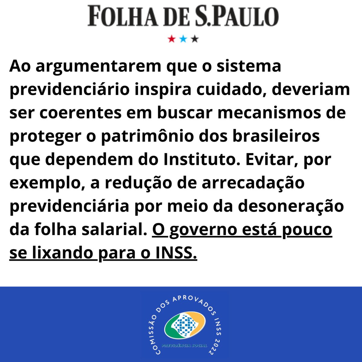 AprovadosINSS22's tweet photo. Folha de São Paulo - 01 de novembro de 2023 - O governo está pouco se lixando para o INSS. Boa parte do que seria vertido a título de contribuição previdenciária patronal deixará de ocorrer. A estimativa da Receita Federal é deixar de arrecadar R$ 9,4 bilhões por ano, o que em até 2027 corresponde a R$ 37,6 bilhões.

Se as contas do INSS não estão boas, como se argumenta em toda reforma previdenciária, que se tenha coerência para preservar sua integridade financeira, em vez de autorizar a evasão de arrecadação. Não faz sentido o governo cogitar e autorizar reforma reduzindo a arrecadação previdenciária.

Ao argumentarem que o sistema previdenciário inspira cuidado, deveriam ser coerentes em buscar mecanismos de proteger o patrimônio dos brasileiros que dependem do Instituto. Evitar, por exemplo, a redução de arrecadação previdenciária por meio da desoneração da folha salarial.

Disponível em: https://t.co/Fzd4vYtUWW
______________________________________
O problema da previdência social é multifacetado. Salienta-se que o quadro de servidores do INSS está funcionando com menos da metade, mais de 20 mil cargos vagos. Se por um lado pode-se perder fonte de custeio para a previdência social, por outro nem existe pessoal suficiente para dar vazão de benefícios previdenciários e a fila atinge milhões de pessoas.

Os mais vulneráveis são os que mais sofrem. É lamentável ver o INSS nessa situação.

Uma das medidas estruturantes que podem ser tomadas é a convocação dos aprovados excedentes do concurso INSS 2022. Depende ainda de decreto Presidencial. Repor o quadro de servidores seria uma atitude mínima diante desse cenário!