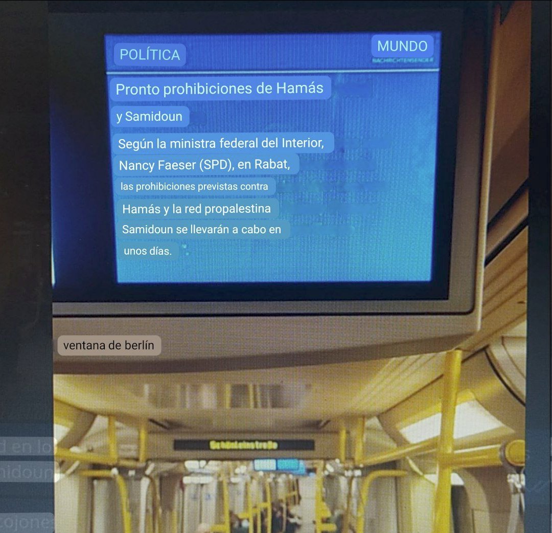 Visto en trenes en Alemania:

Pronto prohibiciones de Hamás y Samidoun. Según la ministra federal del Interior, Nancy Faeser (SPD), en Rabat, las prohibiciones previsas contra Hamás y la red propalestina Samidoun se llevarán a cabo en unos días.