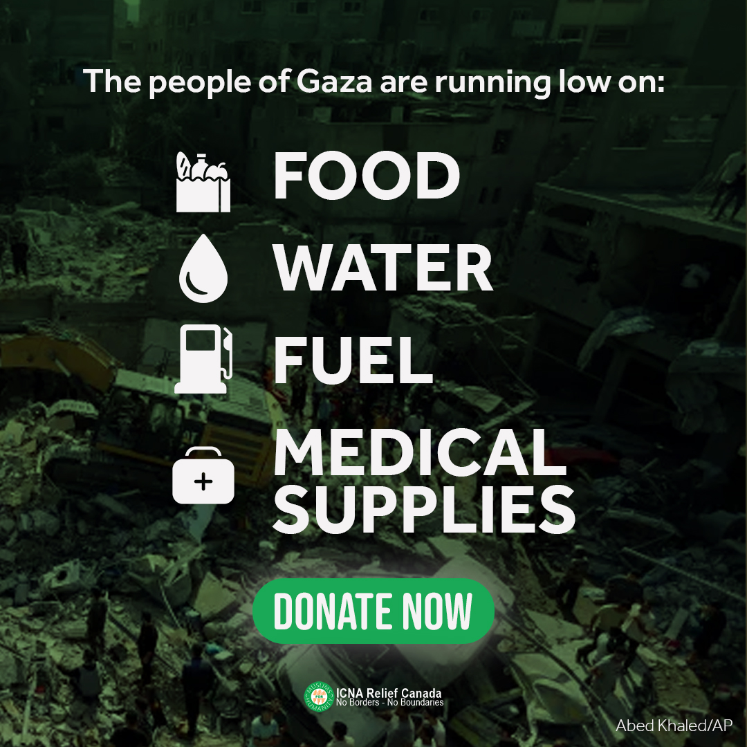 Nearly one month since the bombardment in Gaza began and the number of deaths, injuries, and displaced continues to unfortunately increase.

The people of Gaza are suffering under occupation and are running low on every necessity of life. Visit icnareliefcanada.ca/palestine to help.
