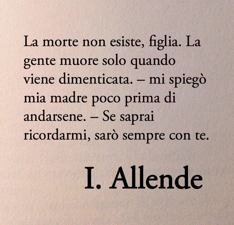 La morte non esiste, figlia. La gente muore solo quando viene dimenticata – mi spiegò mia madre poco prima di andarsene. – Se saprai ricordarmi, sarò sempre con te.

-Isabel Allende