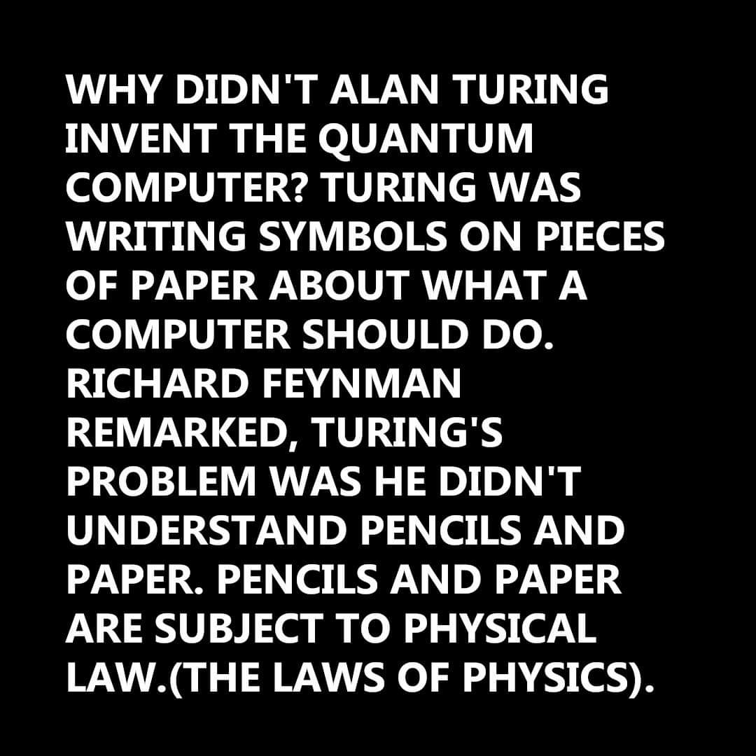 QuantumToE's tweet image. WHY DIDN'T ALAN TURING INVENT THE QUANTUM COMPUTER? TURING WAS WRITING SYMBOLS ON PIECES OF PAPER ABOUT WHAT A COMPUTER SHOULD DO. RICHARD FEYNMAN REMARKED, TURING'S PROBLEM WAS HE DIDN'T UNDERSTAND PENCILS AND PAPER. PENCILS AND PAPER ARE SUBJECT TO PHYSICAL LAW.