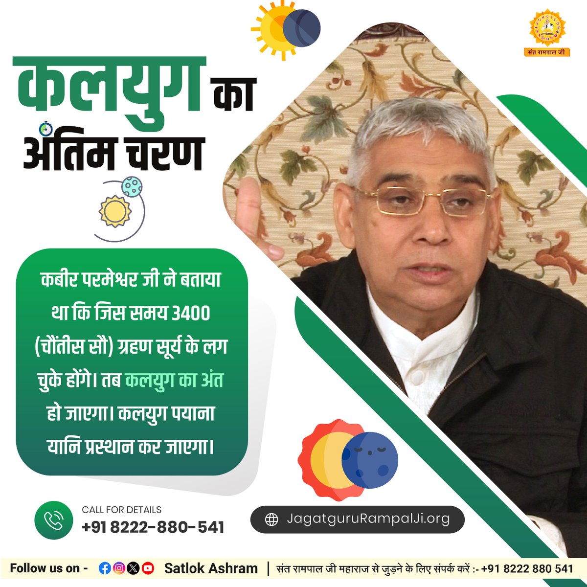 कलयुग का अंतिम चरण

कबीर परमेश्वर जी ने बताया था कि जिस समय 3400 (चौंतीस सौ) ग्रहण सूर्य के लग चुके होंगे। तब कलयुग का अंत हो जाएगा। कलयुग पयाना यानि प्रस्थान कर जाएगा।