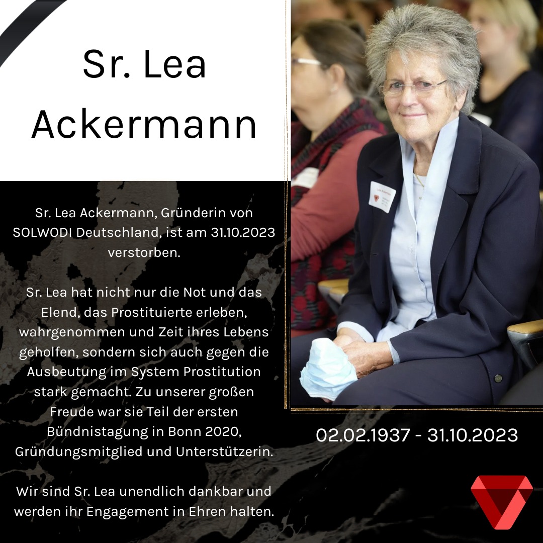 Sr. Lea Ackermann, Gründerin von <a href="/SOLWODI/">SOLWODI</a> Deutschland, ist am 31.10.2023 verstorben.

Sr. Lea hat nicht nur die Not und das Elend, das Prostituierte erleben, wahrgenommen und Zeit ihres Lebens geholfen, sondern sich auch gegen die Ausbeutung im System Prostitution stark gemacht.