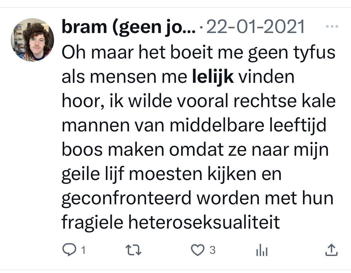 RecomendsFaults's tweet photo. Nou Bram, ik zal je toch even bijpraten...

Jij weet het nog niet, maar bij het ouder worden, wordt het testosterongehalte in het bloed bij mannen alras minder. De tijd dat ik met de 'lul op het stuur' naar mijn vriendinnetje fietste, ligt al heel lang achter mij. 

Tegenwoordig ben ik al blij dat ik hem uit de grote onderbroek kan vissen, en hem goed schoon kan wassen. Goed gereedschap hangt onder aan afdakje, maar ik heb het een beetje overdreven. Da's allemaal niet erg, de neergang heeft allang ingezet. 

Maar Bram,  jij maakt me blij. Mocht ik al twijfelen aan mijn heteroseksualiteit, is die met deze ene tweet van je in een keer verdwenen. Bij de gedachte dat ik in bed naar jouw geile bleke billetjes, jouw geile glitters, je geile snorretje en je geile krulletjes zou moeten kijken, verander ik niet van heteroseksueel naar non-binair, maar reis ik meteen door naar transgender man-naar-vrouw. 

Want ik vrees dat hoe ik daarna ook hengel in mijn onderbroek, daar helemaal niets meer terug zal vinden. Echt, koud water is er niets bij, bij deze opmerking. Ik vrees dat mijn ooit prominente, maar inmiddels enigszins grijze en bedaarde eminentie, zich terugtrekt tot ver voorbij het schaambeen, om nooit meer terug te keren naar de 'buitenwereld'. En dat alleen bij de gedachte al, laat staan dat ik nog iets anders zou moeten doen met al jouw geile attributen. 

Dus, Bram. Als ik al fantasieën heb, mag ik toch bij God hopen dat jij daar niet in voorbijkomt. Want dan heten het geen fantasieën meer, maar nachtmerries. En wat voor nachtmerries. 

Dag Bram.