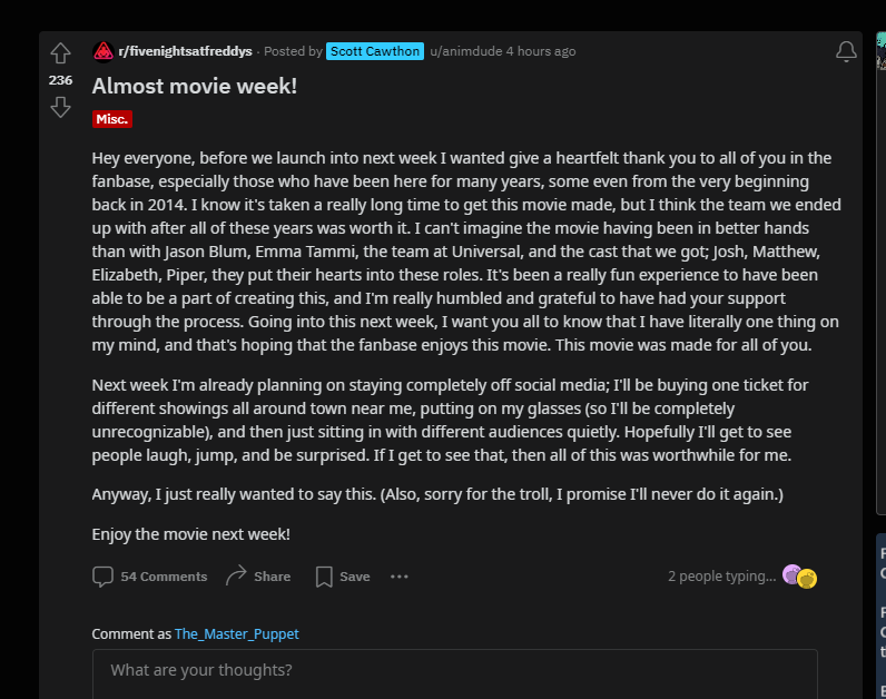 games878787's tweet photo. Noticias FNaF Película!
Scott Cawthon publica este post en Reddit donde nos agradece estar ahí tanto tiempo y dice que verá su película de incógnito para ver la reacción de los fans! XD

"Hola a todos, antes de comenzar la próxima semana, quería agradecerles de todo corazón a todos ustedes en la base de fans, especialmente a aquellos que han estado aquí durante muchos años, algunos incluso desde el principio en 2014. Sé que ha tomado mucho tiempo. Ha sido mucho tiempo para hacer esta película, pero creo que el equipo con el que terminamos después de todos estos años valió la pena. No puedo imaginar que la película haya estado en mejores manos que con Jason Blum, Emma Tammi, el equipo de Universal y el elenco que conseguimos; Josh, Matthew, Elizabeth, Piper, pusieron su corazón en estos roles. Ha sido una experiencia realmente divertida haber podido ser parte de la creación de esto, y me siento muy honrado y agradecido de haber contado con su apoyo durante el proceso. Al comenzar la próxima semana, quiero que todos sepan que tengo literalmente una cosa en mente, y es esperar que los fanáticos disfruten de esta película. Esta película fue hecha para todos ustedes.

La próxima semana ya estoy planeando alejarme completamente de las redes sociales; Compraré una entrada para diferentes funciones en toda la ciudad cerca de mí, me pondré las gafas (así estaré completamente irreconocible) y luego me sentaré en silencio con diferentes audiencias. Ojalá pueda ver a la gente reír, saltar y sorprenderse. Si puedo ver eso, entonces todo esto valió la pena para mí.

De todos modos, realmente quería decir esto. (Además, lo siento por el troll, prometo que nunca volveré a hacerlo).

¡Disfruta de la película la próxima semana!"

#FNaF #FNaFNews #FNaFNoticias #FNAFMovie