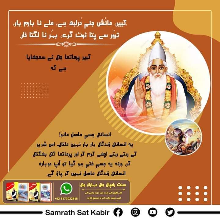 #کبیر_صاحب_کی_وانی
کبیر، مانُش جنم دُرلبھ ہے، ملے نا بارم بار۔
تروَر سے پتا ٹوٹ گرے، بہُر نا لگتا ڈار۔
کبیر پرماتما جی نے سمجھایا ہے کہ انسانی جسم حاصل مانوَ! یہ انسانی زندگی بار بار نہیں ملتی۔ اس شریر کے رہتے رہتے اچھے کرم کر اور پرماتما کی بھگتی کر، ورنہ یہ جسم ختم ہو گیا تو آپ