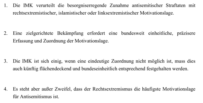 1. Die IMK verurteilt die besorgniserregende Zunahme antisemitischer Straftaten mit rechtsextremistischer, islamistischer oder linksextremistischer Motivationslage.

2. Eine zielgerichtete Bekämpfung erfordert eine bundesweit einheitliche, präzisere Erfassung und Zuordnung der Motivationslage.

3. Die IMK ist sich einig, wenn eine eindeutige Zuordnung nicht möglich ist, muss dies auch künftig flächendeckend und bundeseinheitlich entsprechend festgehalten werden.

4. Es steht aber außer Zweifel, dass der Rechtsextremismus die häufigste Motivationslage für Antisemitismus ist.