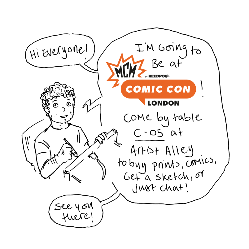 I don't really post here much anymore so I forgot to announce it but I'll be doing a table at Artist Alley at this year's London MCM Comic Con (like, next week!) 

If you're going, feel free to drop by and say hi, get a drawing, buy some prints/comics etc!