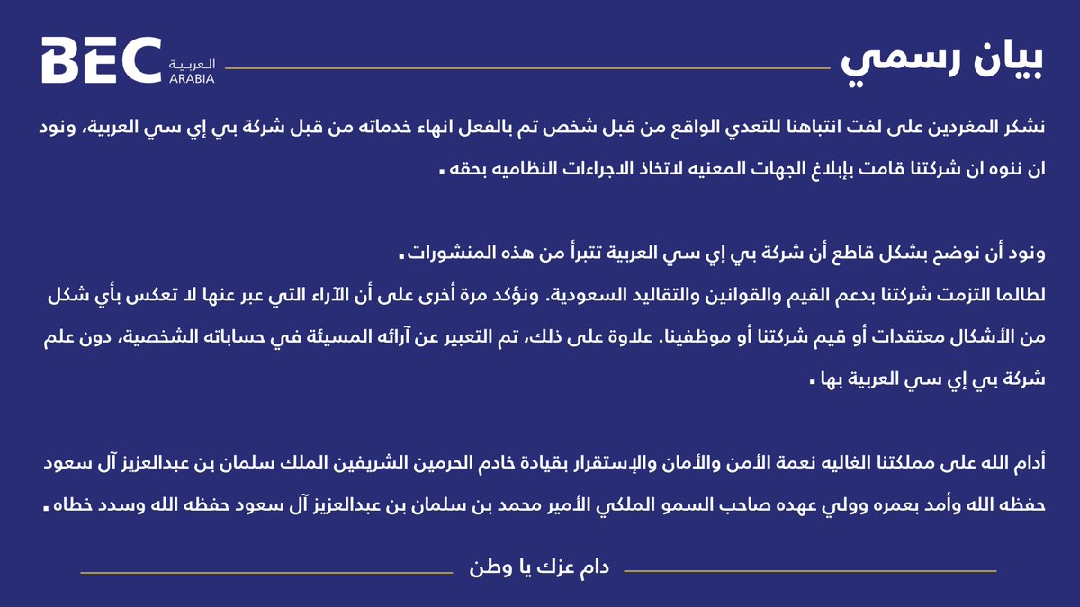 شكرًا للمغردين على لفت الانتباه للتعدي الواقع من شخص تم فصله من قبل شركة BEC العربية.وننوه ان شركتنا قامت بإبلاغ الجهات المعنيه لاتخاذ الاجراءات النظاميه. ونوضح بشكل قاطع بأن الشركة تتبرأ من تلك المنشورات وتدعم قيم المملكة أدام الله الأمن والأمان على وطننا الغالي. دام عزك يا وطن.