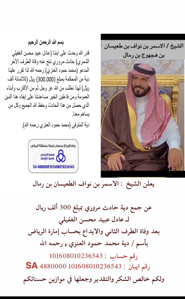 يعلن 
الشيخ : الاسمر بن نواف الطعيسان بن رمال 

عن جمع دية حادث مروري بمبلغ 300 ألف ريال 
لـ عادل عبيد محسن الغفيلي 
بعد وفاة الطرف الثاني والايداع بحساب إمارة الرياض
بأسم / دية محمد حمود العنزي , رحمه الله
101608010236543
ولكم خالص الشكر والتقدير 
وجعلها في موازين حسناتكم