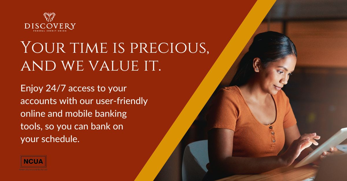 Your time is precious, and we value it. Enjoy 24/7 access to your accounts with our user-friendly online and mobile banking tools, so you can bank on your schedule. Here, it's all about YOU. Enjoy MORE convenience, MORE savings, and MORE security. discoveryfcu.org