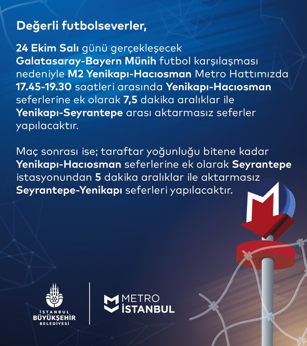 Değerli futbolseverler, 24 Ekim Salı günü gerçekleşecek Galatasaray-Bayern Münih futbol karşılaşması nedeniyle M2 Yenikapı-Hacıosman Metro Hattımızda 17.45-19.30 saatleri arasında Yenikapı-Hacıosman seferlerine ek olarak 7,5 dakika aralıklar ile Yenikapı-Seyrantepe arası aktarmasız seferler yapılacaktır. Maç sonrası ise; taraftar yoğunluğu bitene kadar Yenikapı-Hacıosman seferlerine ek olarak Seyrantepe istasyonundan 5 dakika aralıklar ile aktarmasız Yenikapı-Seyrantepe seferleri yapılacaktır.