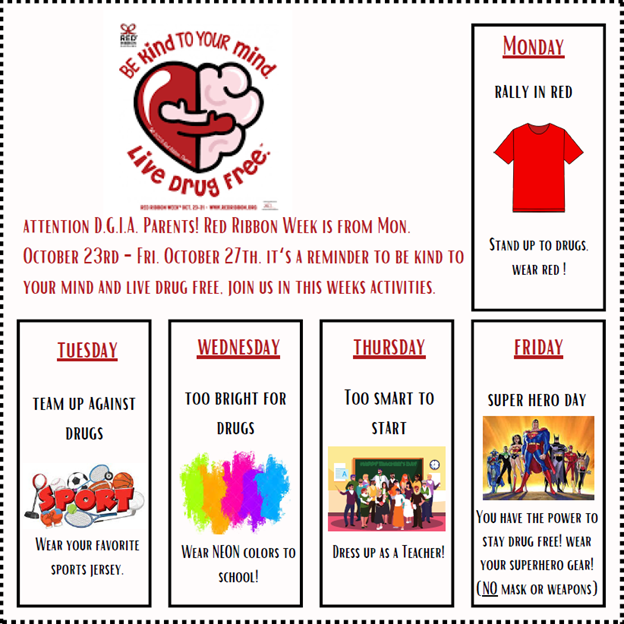 Good Morning DGIA Family,

Today we kicked off Red Ribbon Week by wearing red. All week long we will be participating in spirit days to show our support for living a drug free life. Please see the attached flier for the rest of the weeks spirit days!
