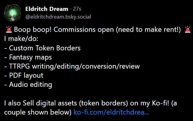 🚨Boop boop! Commissions open (need to make rent!) 🚨
I make/do:
- Custom Token Borders
- Fantasy maps
- TTRPG writing/editing/conversion/review
- PDF layout
- Audio editing
I also Sell digital assets (token borders) on my Ko-fi! (a couple shown below)