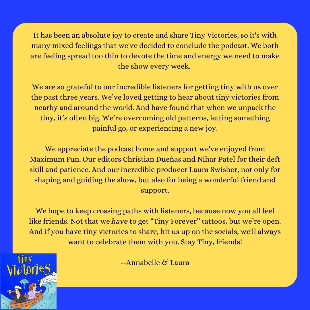 Tiny Victories Podcast (@gettinypod) on Twitter photo It's with big mixed feelings that we announce we are concluding the podcast. Thank you listeners & <a href="/MaxFunHQ/">Maximum Fun HQ</a> & <a href="/swish/">Laura Swish</a> for all your support!
There's still time to call in with your tiny victory 323-385-1675 We'll play as many as we can š
Stay Tiny, friends! It's with big mixed feelings that we announce we are concluding the podcast. Thank you listeners & <a href="/MaxFunHQ/">Maximum Fun HQ</a> & <a href="/swish/">Laura Swish</a> for all your support!
There's still time to call in with your tiny victory 323-385-1675 We'll play as many as we can š
Stay Tiny, friends!