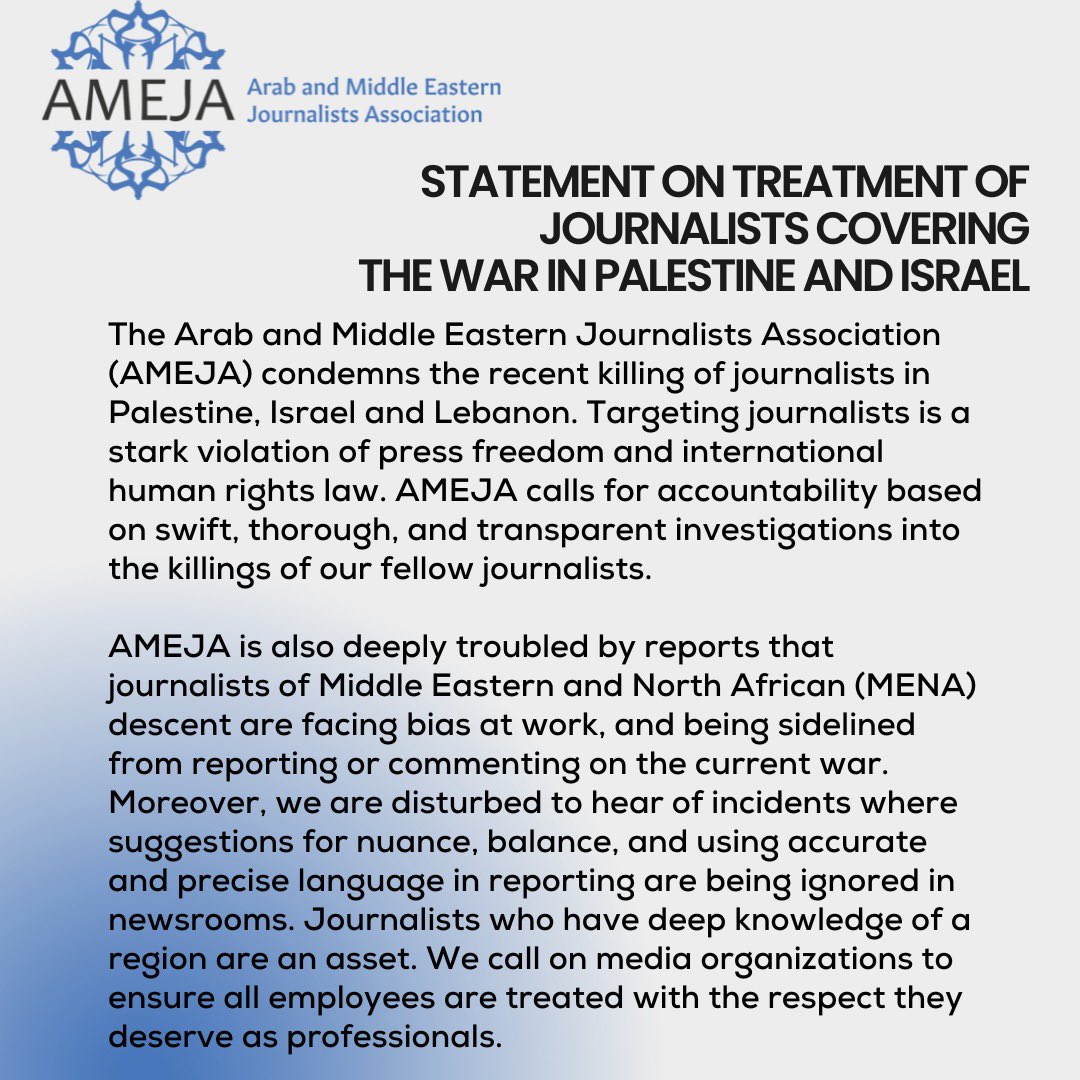 STATEMENT ON TREATMENT OF JOURNALISTS COVERING 
THE WAR IN PALESTINE AND ISRAEL

The Arab and Middle Eastern Journalists Association (AMEJA) condemns the recent killing of journalists in Palestine, Israel, and Lebanon. Targeting journalists is a stark violation of press freedom