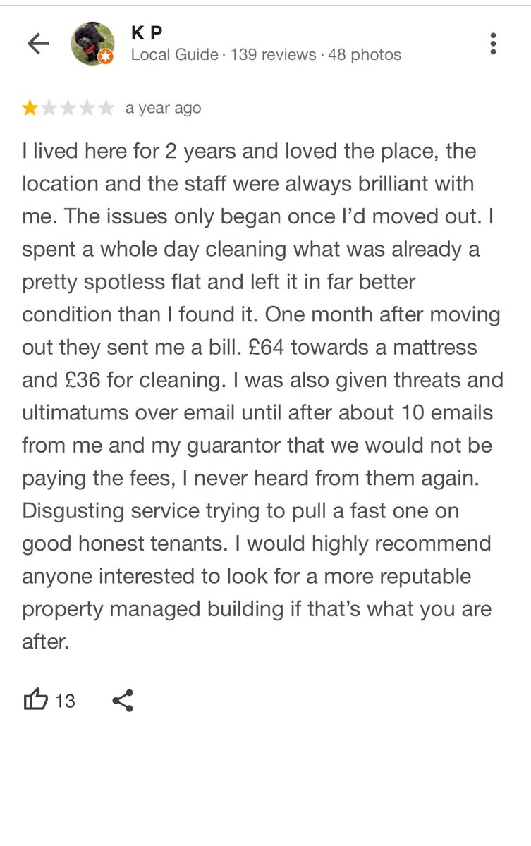 “One month after moving out they sent me a bill. £64 towards a mattress and £36 for cleaning. I was also given threats and ultimatums over email until after about 10 emails from me and my guarantor that we would not be paying the fees, I never heard from them again.“
