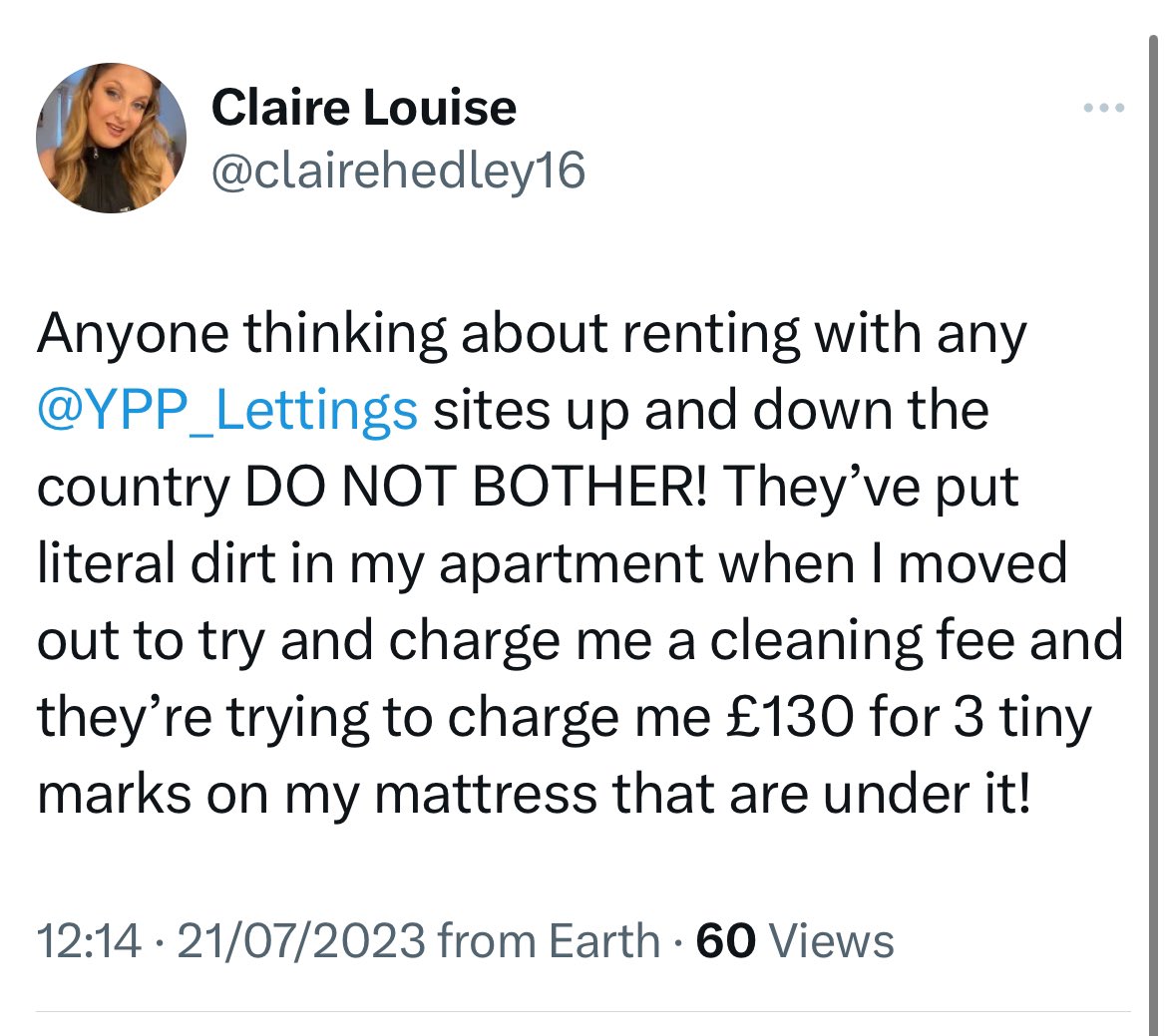 “Anyone thinking about renting with any YPP_Lettings sites up and down the country DO NOT BOTHER! They've put literal dirt in my apartment when I moved out to try and charge me a cleaning fee and they're trying to charge me £130 for 3 tiny marks on my mattress that are under it!”