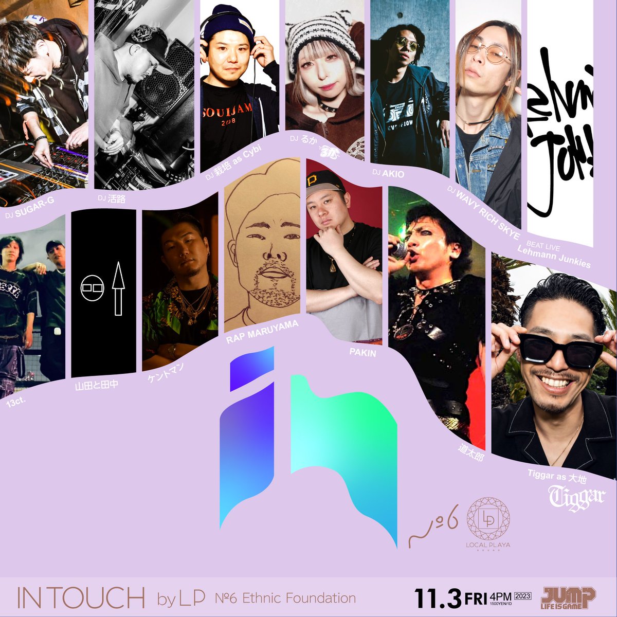 IN TOUCH by LP
- №6 Ethnic Foundation -
<a href="/shibuyajump/">shibuya JUMP</a>
2023.11.3(FRI)
open 16:00 adm:1500yen/1D

●DJ
SUGAR-G
活路
栽培 as Cybi
るか
AKIO
WAVY RICH SKYE

●BEAT LIVE
Lehmann Junkies

●LIVE
Tiggar as 大地
道太郎
PAKIN
RAP MARUYAMA
ケントマン
山田と田中
13ct.