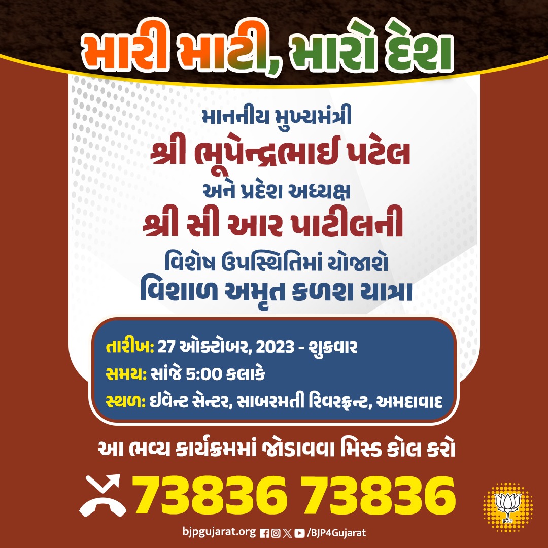 મારી માટી, મારો દેશ અભિયાન અંતર્ગત માનનીય મુખ્યમંત્રી શ્રી <a href="/Bhupendrapbjp/">Bhupendra Patel</a> અને પ્રદેશ અધ્યક્ષ શ્રી <a href="/CRPaatil/">C R Paatil</a> ની વિશેષ ઉપસ્થિતિમાં આયોજિત વિશાળ અમૃત કળશ યાત્રામાં જોડાવવા 73836 73836 નંબર પર મિસ્ડ કોલ કરો

તારીખ: 27 ઓક્ટોબર, 2023 - શુક્રવાર 
સમય: સાંજે 5:00 કલાકે 
સ્થળ: ઇવેન્ટ