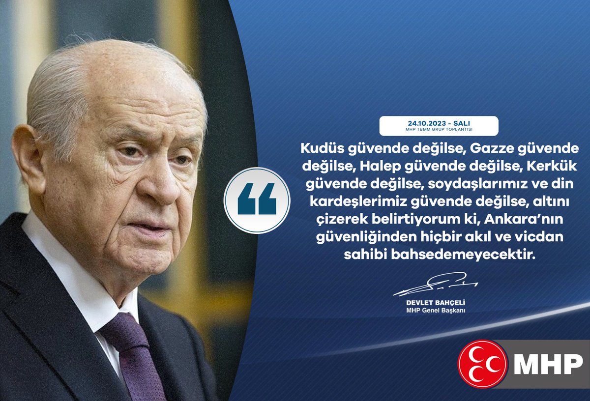 Kudüs güvende değilse, Gazze güvende değilse, Halep güvende değilse, Kerkük güvende değilse, soydaşlarımız ve din kardeşlerimiz güvende değilse, altını çizerek belirtiyorum ki, Ankara’nın güvenliğinden hiçbir akıl ve vicdan sahibi bahsedemeyecektir.

MHP Genel Başkanı
Devlet