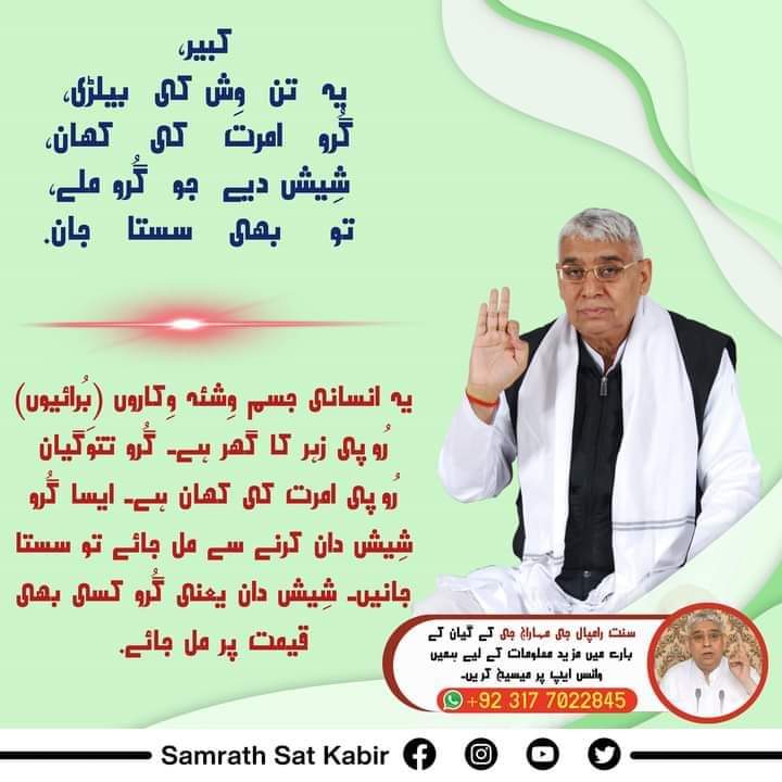 #کبیر_صاحب_کی_وانی
کبیر، یہ تن وِش کی بیلڑی، گُرو امرت کی کھان۔
شِیش دیے جو گُرو ملے، تو بھی سستا جان۔
یہ انسانی جسم وِشئہ وِکاروں (بُرائیوں) رُوپی زہر کا گھر ہے۔ گُرو تتوَگیان رُوپی امرت کی کھان ہے۔ ایسا گُرو شِیش دان کرنے سے مل جائے تو سستا جانیں۔ شِیش دان یعنی گُرو کسی بھی قیم