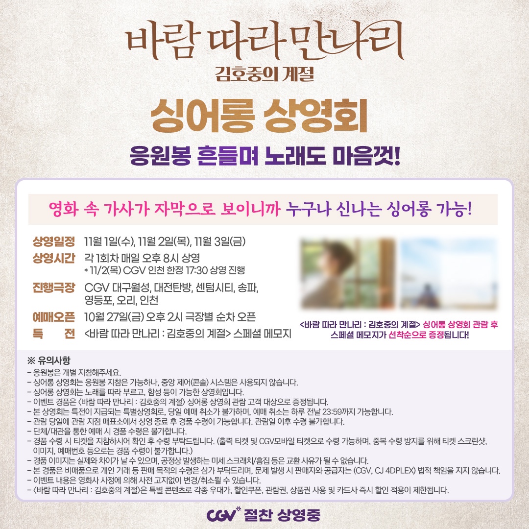 <바람 따라 만나리 : 김호중의 계절> 싱어롱 상영회 예매 안내🙌  

김호중의 주옥같은 노래를 한목소리로 따라 부른다!  
관람객 대상 스페셜 메모지까지 선착순 증정!  

🍿<바람 따라 만나리>는 CGV 절찬 상영중!!🍿

@hojoongofficial