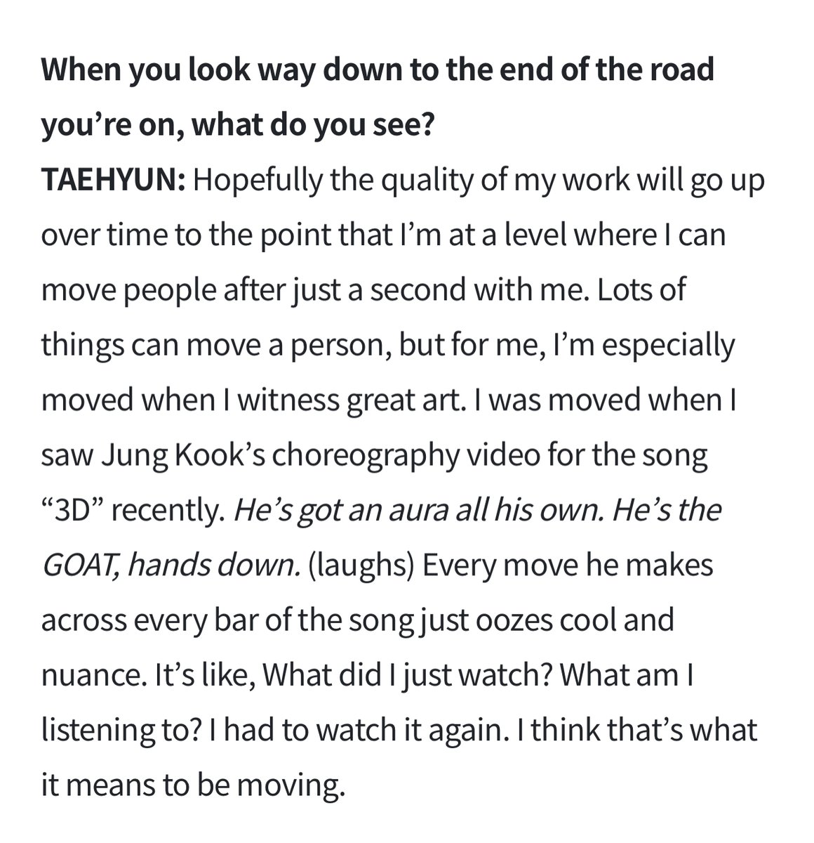 Taehyun (TXT) via Weverse Magazine

Lots of things can move a person, but for me, I’m especially moved when I witness great art. I was moved when I saw Jungkook's choreography video for the song “3D” recently. He’s got an aura all his own. He’s the GOAT, hands down. (laughs)