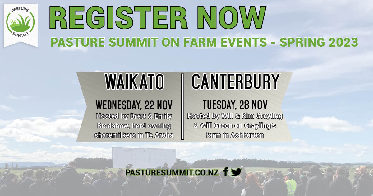 Pasture Summit Spring Events

WAIKATO - Wed, 22 November
Hosted by Brett &amp; Emily Bradshaw 
(herd owning sharemilkers in Te Aroha)

CANTERBURY - Tues, 28 November
Hosted by Will &amp; Kim Grayling and Will Green 
on Grayling’s farm in Ashburton

REGISTER NOW pasturesummit.co.nz