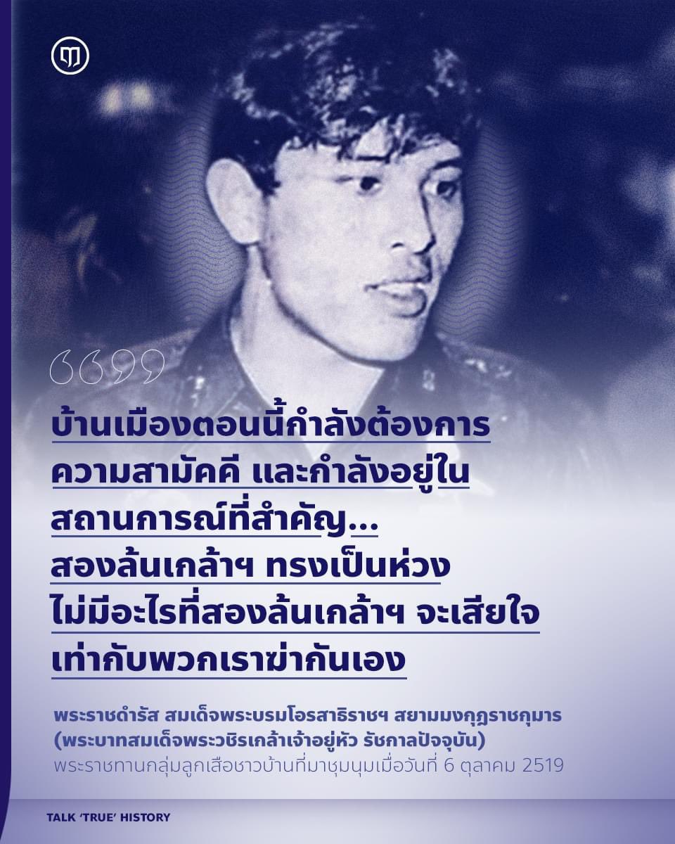Luehistory_th's tweet photo. หนึ่งในคำบิดเบือนโจมตีสถาบันพระมหากษัตริย์ ที่มักจะมีการส่งต่อวนๆ กันมาโดยเฉพาะในช่วงเดือนตุลาคมคือ การกล่าวหาว่าในหลวงและพระราชวงศ์อยู่เบื้องหลังในการสั่งการให้กลุ่มลูกเสือชาวบ้านทำร้ายและร่วมเข่นฆ่านักศึกษาในเหตุการณ์ 6 ตุลาคม 2519

คนที่รับข้อมูลบิดเบือนมาโดยไม่เคยศึกษาบริบทและข้อเท็จจริงในตอนนั้น ก็เกิดความเชื่อฝังหัวจนกลายเป็นความรู้สึกอคติต่อสถาบันพระมหากษัตริย์ในที่สุด

ทั้งที่ข้อเท็จจริงมีอยู่ว่า เหตุการณ์ 6 ตุลาฯ เป็นเหตุการณ์ที่สืบเนื่องมาจากการที่นักศึกษาได้รวมตัวกันประท้วงการกลับเข้ามาของจอมพลถนอม ซึ่งขณะนั้นบวชเณรและเดินทางกลับเข้ามาในประเทศไทยเมื่อวันที่ 19 กันยายน 2519 โดยก่อนหน้านั้นจอมพลประภาสเดินทางเข้าประเทศไทยเมื่อวันที่ 19 สิงหาคม แต่ถูกต่อต้านจนต้องเดินทางออกนอกประเทศไปอีก

และก่อนวันนองเลือดนั้น นักศึกษาบางกลุ่มก็เริ่มยุติการชุมนุมแล้ว เพราะหลายคนไม่เห็นด้วยที่มีเหตุการณ์หมิ่นพระบรมวงศานุวงศ์เกิดขึ้น และหลายฝ่ายแม้แต่ ดร.ป๋วย อธิการบดีของธรรมศาสตร์ ก็ออกมาร้องขอแกนนำนักศึกษาที่เหลือว่าให้ยุติการชุมนุม เพราะอาจมีการล้อมปราบ

แต่แกนนำในธรรมศาสตร์กลับไม่ยอมยุติการชุมนุม และในเช้าวันที่ 6 ตุลาคม ก็ได้เกิดปฏิบัติการกวาดล้างของกำลังทหารและกลุ่มฝ่ายขวา ซึ่งน่าเชื่อว่าเป็นการออกคำสั่งเฉพาะหน้าเฉพาะจุด นำไปสู่การนองเลือดครั้งประวัติศาสตร์

โดยเย็นวันที่ 6 ตุลาคม ในหลวงรัชกาลที่ 9 ได้รับสั่งเรียก นายธรรมนูญ เทียนเงิน ผู้ว่าการกรุงเทพมหานคร เข้าเฝ้าฯ และรับสั่งให้นายธรรมนูญชี้แจงให้ลูกเสือชาวบ้านซึ่งขณะนั้นเดินทางมาชุมนุมกันเป็นจำนวนมากว่าให้ยุติการชุมนุมและสลายตัวเพื่อไม่ให้เหตุการณ์รุนแรงบานปลายมากไปกว่านั้น

ซึ่งในครั้งนั้น ในหลวงรัชกาลที่ 10 ขณะทรงดำรงพระอิสริยยศ สมเด็จพระบรมโอรสาธิราชฯ สยามมกุฎราชกุมาร ได้เสด็จฯ พร้อมกับ นายธรรมนูญ มาที่ทำเนียบรัฐบาลและที่ชุมนุมลูกเสือชาวบ้านด้วย และได้ทรงมีพระราชดำรัสกับกลุ่มลูกเสือชาวบ้านว่า…

“…ข้าพเจ้าขอให้ทุกคนยิ้มแย้มและใจเย็นๆ ไม่มีอะไรที่แก้ไขไม่ได้ แต่ต้องค่อยแก้ค่อยไป บ้านเมืองตอนนี้กำลังต้องการความสามัคคีและกำลังอยู่ในสถานการณ์ที่สำคัญ ฉะนั้นขอให้ทุกคนสลายตัวเสีย ถือว่าให้ของขวัญกับข้าพเจ้า ท่านเหนื่อยกันมามากแล้ว ขอให้กลับไปหลับนอนเสียให้สบาย ทุกคนโปรดทราบว่า สองล้นเกล้าฯ ทรงเป็นห่วง ไม่มีอะไรที่สองล้นเกล้าฯ จะเสียใจเท่ากับพวกเราฆ่ากันเอง ขอให้ทุกคนโชคดี…”

และนี่คือข้อเท็จจริงของเหตุการณ์ครั้งสำคัญในประวัติศาสตร์ ซึ่งถือเป็นบทบาทสำคัญของในหลวงรัชกาลที่ 10 ในขณะทรงดำรงพระอิสริยยศ สมเด็จพระบรมโอรสาธิราชฯ สยามมกุฎราชกุมาร ที่ทรงเสมือนเป็นคนกลางให้ทุกฝ่ายรอมชอมหันหน้าเข้าหากัน เพื่อให้บ้านเมืองรอดพ้นจากวิกฤติการณ์ร้ายแรงที่เกิดขึ้นในขณะนั้น
