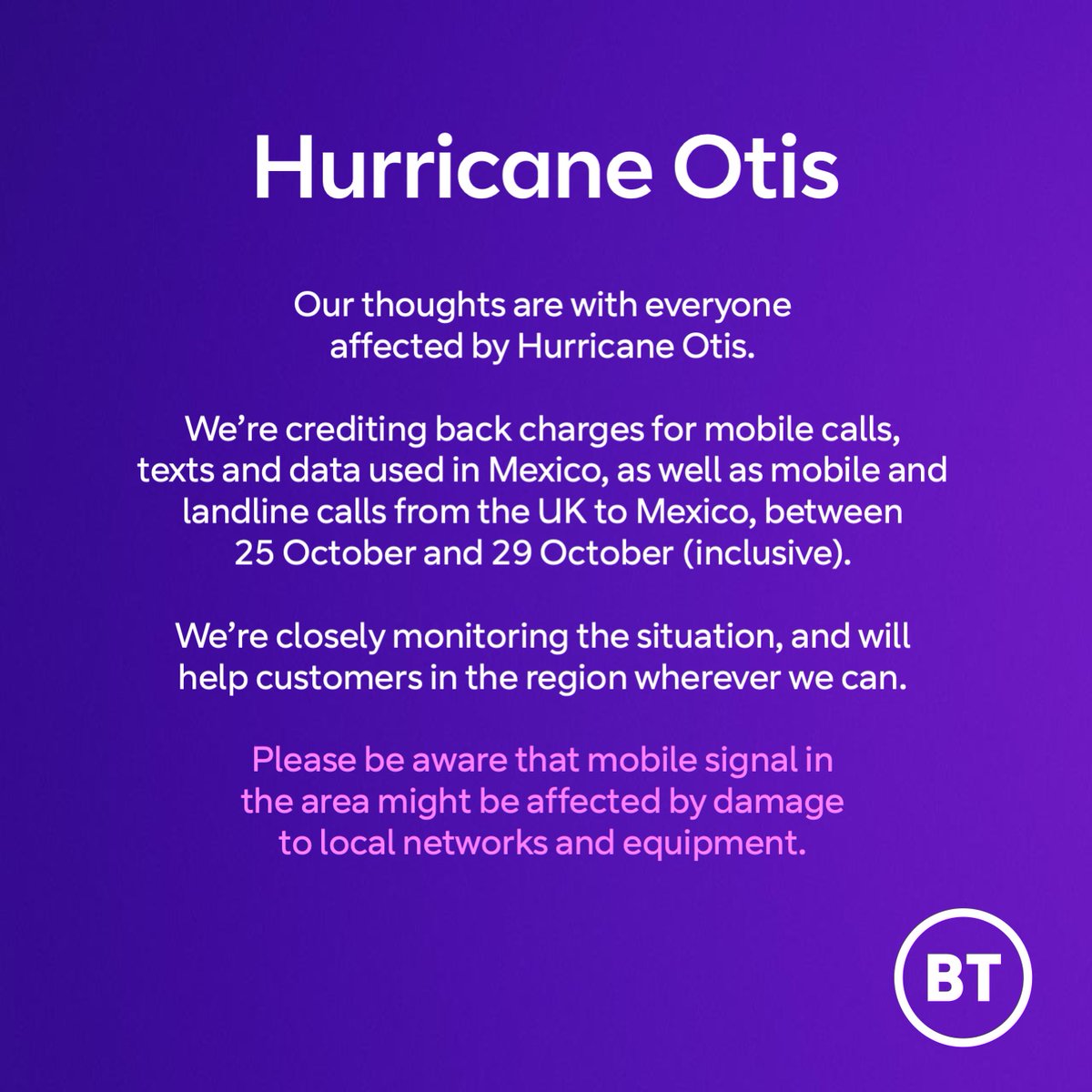 Our thoughts are with everyone affected by the devastating Hurricane Otis.
 
We’re crediting back charges for mobile calls, texts and data used in Mexico, as well as mobile and landline calls from the UK to Mexico, between October 25 and October 29 (inclusive).