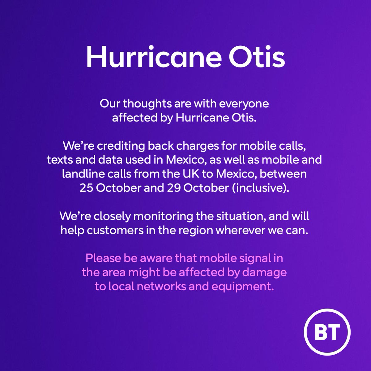 Our thoughts are with everyone affected by the devastating Hurricane Otis. We’re crediting back charges for mobile calls, texts and data used in Mexico, as well as mobile and landline calls from the UK to Mexico, between October 25 and October 29 (inclusive).