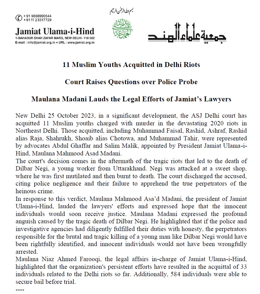 JamiatUlama_in's tweet photo. 11 #Muslim Youths #Acquitted in #DelhiRiots
#दिल्लीदंगों में 11 मुस्लिम युवक ससम्मान #बरी
- न्यायालय ने पुलिस की भूमिका पर सवाल उठाते हुए मामले को सिरे से खारिज किया
- जमीअत उलमा-ए-हिंद के अध्यक्ष मौलाना महमूद असद मदनी ने जमीअत के वकीलों के कानूनी प्रयासों की सरा��ना की
नई दिल्ली, 25 अक्टूबर 2023। उत्तर-पूर्वी दिल्ली में 2020 में हुए भीषण दंगों में हत्या के 11 आरोपियों को आज कोर्ट ने ससम्मान बरी कर दिया। बरी होने वालों में मोहम्मद फैसल, राशिद, अशरफ, राशिद उर्फ राजा, शाहरुख, शोएब उर्फ छोटुवा और मोहम्मद ��ाहिर शामिल हैं जिनके मामले की पैरवी जमीअत उलमा-ए-हिंद के अध्यक्ष मौलाना महमूद असद मदनी द्वारा नियुक्त अधिवक्ता अब्दुल गफ्फार और अधिवक्ता सलीम मलिक कर रहे थे।
इन आरोपियों पर उत्तर-पूर्वी दिल्ली के गोकुलपुरी इलाके में एक मिठाई की दुकान में काम करने वाले 22 वर्षीय दिलबर नेगी की हत्या का आरोप था। इस मामले में दिल्ली पुलिस ने गोकुलपुरी थाने में आरोपियों के विरुद्ध आईपीसी की धारा 302 समेत कई धारा���ं के अंतर्गत मुकदमा दर्ज किया था। उनके खिलाफ 4 जून, 2020 को आरोप पत्र दायर किया गया था। दिलबर नेगी उत्तराखंड का रहने वाला था। दंगे के दौरान भीड़ ने जब मिठाई की दुकान पर हमला किया तो वहां काम करने वाले दिलबर नेगी अंदर मौजूद थे। दंगाइयों ने पहले उसके हाथ-पैर काट दिए और फिर मिठाई की दुकान में आग लगा दी, जिससे उनकी जलकर मौत हो गई। बाद में उसका अधजला श�� दुकान में मिला।
अतिरिक्त सेशन जज की अदालत ने मामले की सुनवाई के दौरान पुलिस की भूमिका पर सवाल उठाते हुए आरोपियों के खिलाफ केस को सिरे से खारिज कर दिया और कहा कि पुलिस ने इतने जघन्य और भयानक मामले में गैरजिम्मेदारी दिखाई है और असली दोषियों की पहचान और उन्हें गिरफ्तार करने के बजाय लोगों निर्दोषों को पकड़कर खानापूर्ति की है। जमीअत उलमा-ए-हिंद के वकीलों ने बताया कि हमारे मुवक्किलों पर लगाया गया आरोप बेबुनियाद था। न्यायालय ने जमानत के समय भी इसका संकेत दिया था लेकिन पुलिस अपनी अन्यायपूर्ण थ्योरी पर अड़ी रही। 
इस फैसले पर जमीअत उलमा-ए-हिंद के अध्यक्ष मौलाना महमूद असद मदनी ने वकीलों के प्रयासों की सराहना की है और आशा व्यक्त की है कि निर्दोष लोगों को जल्द रिहा किया जाएगा। मौलाना मदनी ने कहा कि दिलबर नेगी के साथ जो कुछ भी हुआ, वह बहुत ही दर्दनाक है। पुलिस और जांच एजेंसियां अगर अगर ईमा��दारी से अपना कर्तव्य निभातीं तो दिलबर नेगी जैसे युवक ��ी जघन्य और क्रूरतपूर्वक हत्या करने वालों की सही पहचान होती और निर्दोषों को गिरफ्तार नहीं किया जाता।
जमीअत उलमा-ए-हिंद के कानूनी मामलों के संरक्षक मौलाना नियाज़ अहमद फारूकी ने बताया कि जमीअत उलमा-ए-हिंद के प्रयासों से अब तक दिल्ली दंगों से जुड़े 33 लोग बाइज्जत बरी हो चुके हैं, जबकि ट्रायल से पूर्व 584 लोगों को जमानत दिलाने में कामियाबी मिली थी। 
#mahmoodMadani
#jamiat4humanity
#indianmuslims 
@jamiatulamaihind