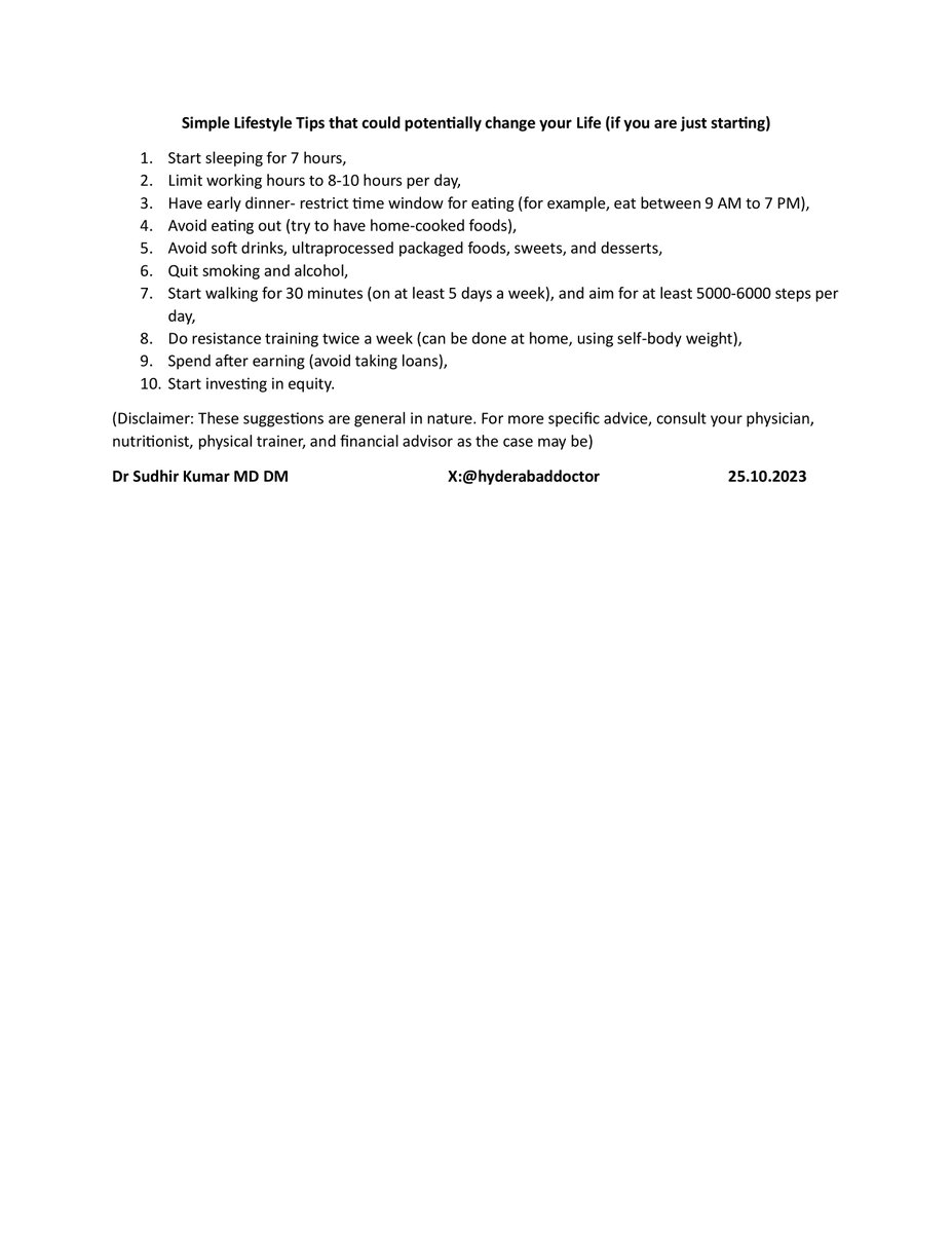Simple Lifestyle Tips that could potentially change your Life (if you are just starting)

1. Start sleeping for 7 hours,

2. Limit working hours to 8-10 hours per day,

3. Have early dinner- restrict time window for eating (for example, eat between 9 AM to 7 PM),

4. Avoid eating