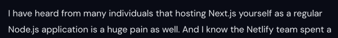 I have heard from many individuals that hosting Next.js yourself as a regular Node.js application is a huge pain as well. And I know the Netlify team spent a
