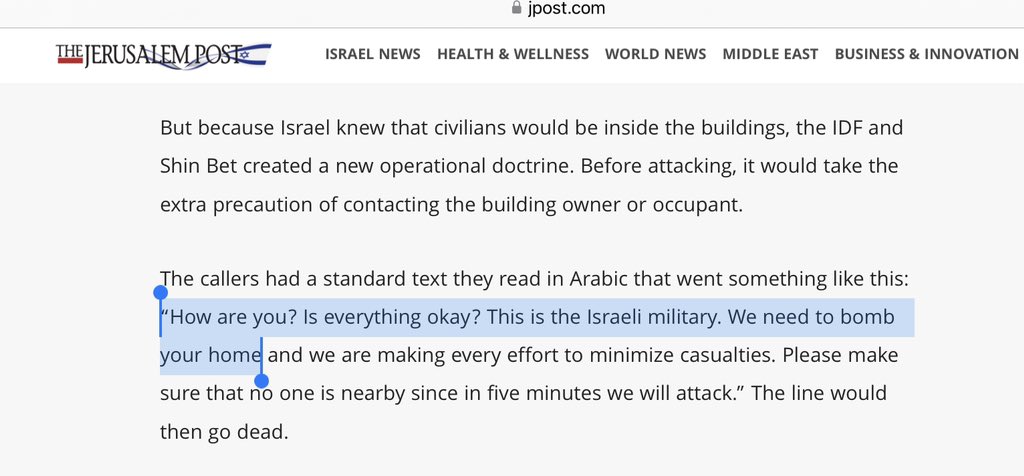 But because Israel knew that civilians would be inside the buildings, the IDF and Shin Bet created a new operational doctrine. Before attacking, it would take the extra precaution of contacting the building owner or occupant.
The callers had a standard text they read in Arabic that went something like this: “How are you? Is everything okay? This is the Israeli military. We need to bomb your home and we are making every effort to minimize casualties. Please make sure that no one is nearby since in five minutes we will attack.” The line would then go dead.