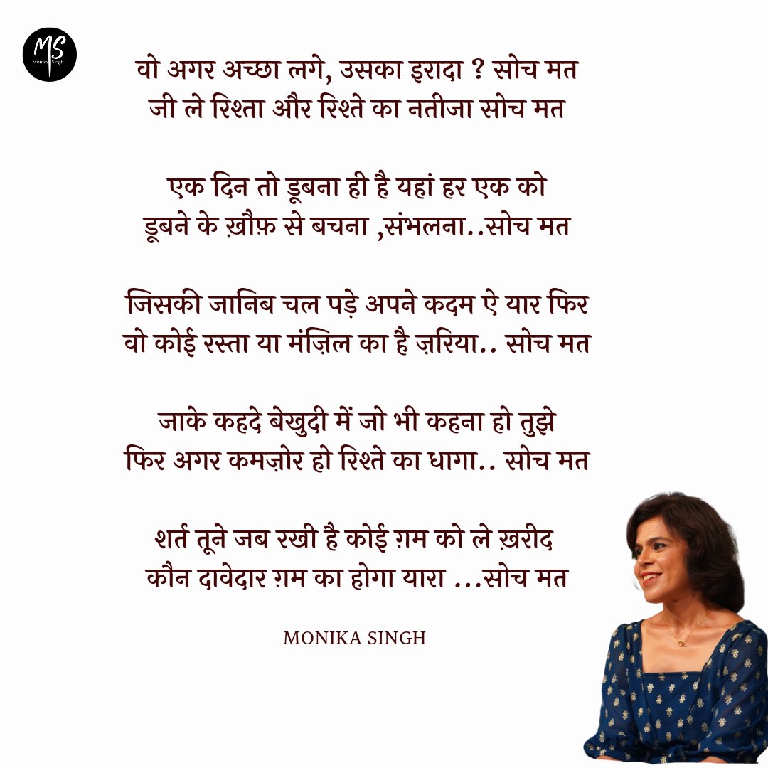 monikasinghpoet's tweet photo. वो अगर अच्छा लगे, उसका इरादा ? सोच मत
जी ले रिश्ता और रिश्ते का नतीजा सोच मत

एक दिन तो डूबना ही है यहां हर एक को
डूबने के ख़ौफ़ से बचना ,संभलना..सोच मत

जिसकी जानिब चल पड़े अपने कदम ऐ यार फिर
वो कोई रस्ता या मंज़िल का है ज़रिया.. सोच मत

जाके कहदे बेखुदी में जो भी कहना हो तुझे
फिर अगर कमज़ोर हो रिश्ते का धागा.. सोच मत

शर्त तूने जब रखी है कोई ग़म को ले ख़रीद 
कौन दावेदार ग़म का होगा यारा ...सोच मत