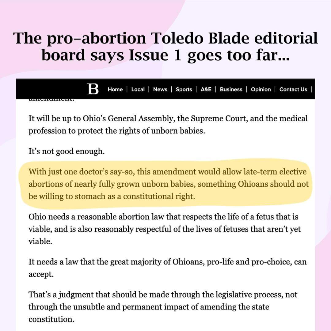 ohiolife's tweet photo. The #prochoice editorial board of the Toledo Blade says Issue 1 goes too far. They are urging voters to vote No on Issue 1. 

Some quotes from the article:

“With just one doctor’s say-so, this amendment would allow late-term elective abortions of nearly fully grown unborn babies, something Ohioans should not be willing to stomach as a constitutional right.”

“That’s a judgment that should be made through the legislative process, not through the unsubtle and permanent impact of amending the state constitution.”

“The Blade has always supported women’s right to an abortion. This amendment to the state constitution goes too far and should be defeated.”
#VoteNoOn1 #ProLifeOhio #VoteNov7