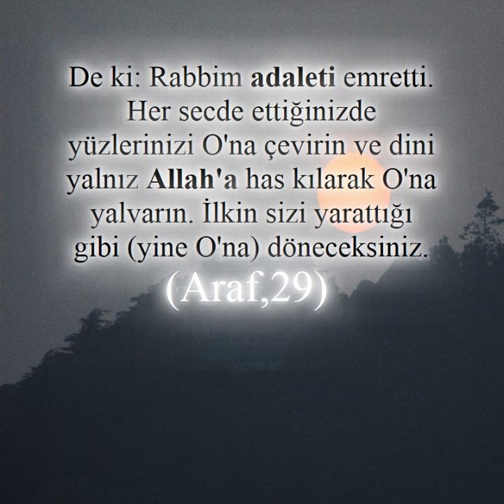 De ki: Rabbim adaleti emretti. Her secde ettiğinizde yüzlerinizi O'na çevirin ve dini yalnız Allah'a has kılarak O'na yalvarın. İlkin sizi yarattığı gibi (yine O'na) döneceksiniz. (Araf,29)