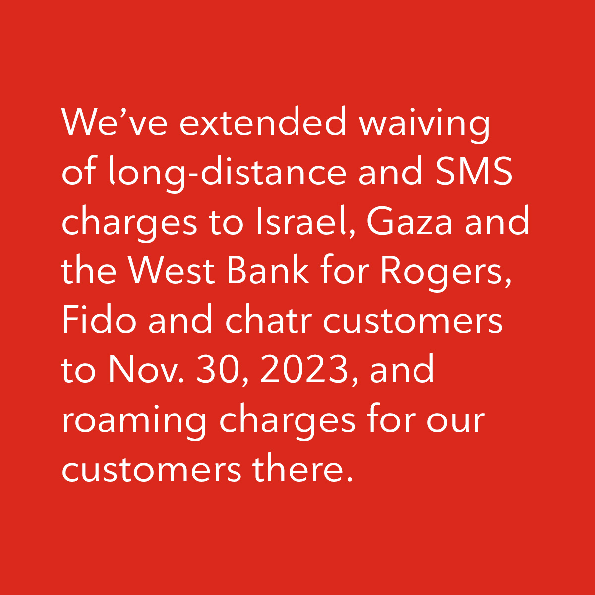 We’ve extended waiving of long-distance and SMS charges to Israel, Gaza and the West Bank for Rogers, Fido and chatr customers to Nov. 30, 2023, and roaming charges for our customers there.