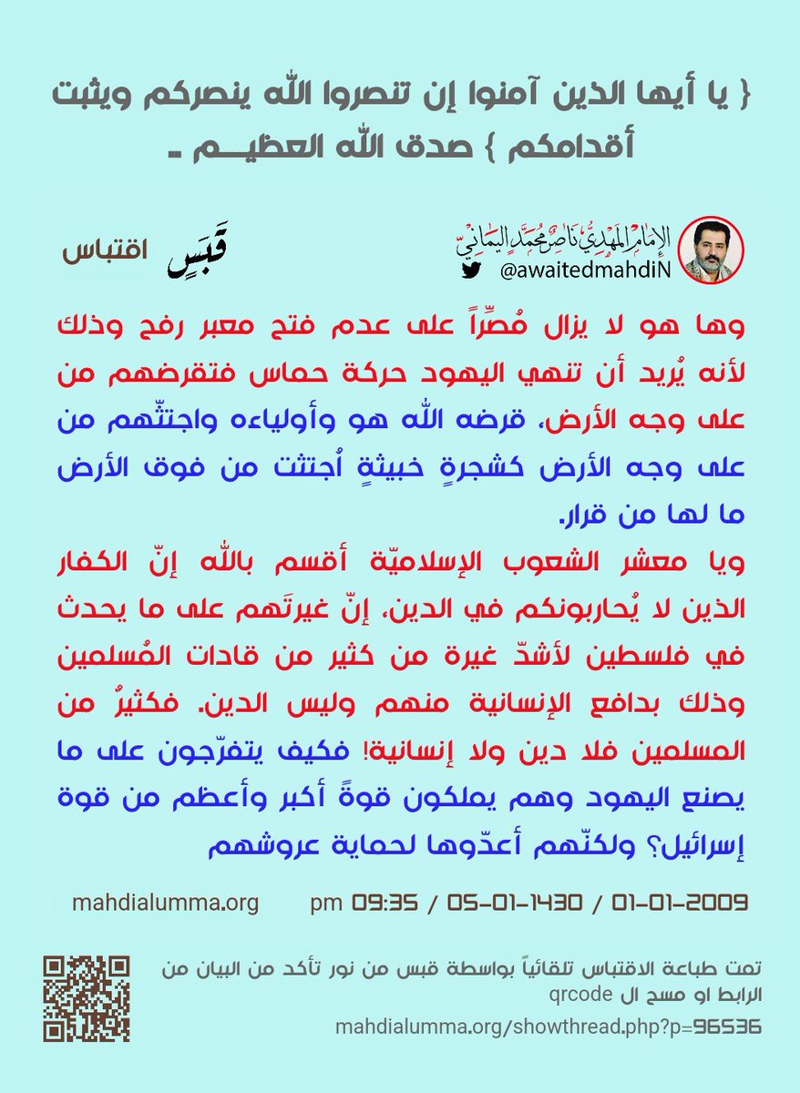 awaitedmahdiN's tweet photo. "وها هو لا يزال مُصِّراً على عدم فتح معبر رفح وذلك لأنه يُريد أن تنهي اليهود حركة حماس فتقرضهم من على وجه الأرض، قرضه الله هو وأولياءه واجتثّهم من على وجه الأرض كشجرةٍ خبيثةٍ اُجتثت من فوق الأرض ما لها من قرار.

ويا معشر الشعوب الإسلاميّة أقسم بالله إنّ الكفار الذين لا يُحاربونكم في الدين، إنّ غيرتَهم على ما يحدث في فلسطين لأشدّ غيرة من كثير من قادات المُسلمين وذلك بدافع الإنسانية منهم وليس الدين. فكثيرٌ من المسلمين فلا دين ولا إنسانية! فكيف يتفرّجون على ما يصنع اليهود وهم يملكون قوةً أكبر وأعظم من قوة إسرائيل؟ ولكنّهم أعدّوها لحماية عروشهم، ولسوف يعلمون من الملك بيده هل بيد الله الواحد القهار فيؤتيه المهديّ المُنتظَر أم بيد بوش الأصغر؟ والحُكم لله وهو أسرع الحاسبين."

وسلامٌ على المرسلين، والحمدُ لله ربّ العالمين ..
الدَّاعي إلى الجهاد في سبيل الله والاعتراف بالحق؛ الإمام ناصر محمد اليماني.
👈البيان كاملًا بعنوانه وتاريخه ورابطه كما يلي:
{ يَا أَيُّهَا الَّذِينَ آمَنُوا إِن تَنصُرُوا اللَّهَ يَنصُرْكُمْ وَيُثَبِّتْ أَقْدَامَكُمْ } صدق الله العظيــــم ..
- 10 -
الإمام المهدي ناصر محمد اليماني
05 - 01 - 1430 هـ
01 - 01 - 2009 مـ
09:35 مساءً
ـــــــــــــــــ
البيان من موسوعة البيانات بموقعنا الرسمي بخط واضح ومنسق على الرابط التالي:
https://t.co/FvLSpLhgQD

{ يَا أَيُّهَا الَّذِينَ آمَنُوا إِن تَنصُرُوا اللَّهَ يَنصُرْكُمْ وَيُثَبِّتْ أَقْدَامَكُمْ } صدق الله العظيــــم ..

بسم الله الرحمن الرحيم وسلامٌ على المُرسلين والحمدُ لله رب العالمين، وبعد..
إنّ سبب النصر هو بحتٌّ عقائديّ. تصديقاً لقول الله تعالى: {يَا أَيُّهَا الَّذِينَ آمَنُوا إِن تَنصُرُوا اللَّهَ يَنصُرْكُمْ وَيُثَبِّتْ أَقْدَامَكُمْ} صدق الله العظيم [محمد:7].

المؤمن الحقّ الذي صدّق إيمانه بالعمل الصالح وحتى يتقبّل الله منه عمله وينصره في الدنيا ويوم يقوم الأشهاد لا بدّ له أن يكون عمله خالصاً لوجه الله في كافة أركان الإسلام وذُروة سنامه الجهاد لا بُدّ له أن يُجاهد لتكون كلمة الله هي العُليا وليست وطنيةً منه أو إنسانيةً، وتلك عقائد المُلحدين الذين لا يؤمنون بالله ولا باليوم الآخر، ولذلك هم مُخلصون لوطنهم ويسمّون وطنيين، أولئك يجعل الله عملهم الصالح يوم القيامة هباءً منثوراً كرمادٍ اشتدت به الريح في يومٍ عاصفٍ لا يقدروا أن يستفيدوا منه شيئاً لأنّ الله لم يتقبّله منهم إلا للدين الخالص، ولو كان إصلاح وطنهم وإخلاصهم في أعمالهم لوجه الله فقد فازوا فوزاً عظيماً، أمّا إذا كان إخلاصه لغير الله سواء لوطنه أو لأهله فلن يتقبّل الله منه عمله ولن يستفيد منه شيئاً.

والشرط الآخر لنصر الله هو عدم التعدّي على الكُفار الذين لم يُحاربوكم في الدين ولم يخرِجوكم من دياركم ولن يُظاهروا عليكم فيدعموا عدوّكم على إخراج إخوانكم من ديارهم أولئك أمركم الله أن تبروهم وتقسطوا إليهم. تصديقاً لقول الله تعالى: {لا يَنْهَاكُمُ اللَّهُ عَنِ الَّذِينَ لَمْ يُقَاتِلُوكُمْ فِي الدِّينِ وَلَمْ يُخْرِجُوكُم مِّن دِيَارِكُمْ أَن تَبَرُّوهُمْ وَتُقْسِطُوا إِلَيْهِمْ إِنَّ اللَّهَ يُحِبُّ الْمُقْسِطِينَ} صدق الله العظيم [الممتحنة: 8].

ولكن الله ينهاكم عن الذين يحاربوكم في الدين ويخرجون إخوانكم من ديارهم أو آخرين يُظاهرون على إخراجهم فيسندوهم بالسلاح أو بالمال أو حتى بالرأي فيرى إخراجكم رأياً سديداً؛ أولئك نهاكم الله عنهم وحذركم من ولايتهم! ومن والاهم منكم فإنّه منهم، وقد أثبت حُسني مُبارك جنسيّته أنّهُ منهم إن لم يكن من أصلٍ يهوديٍّ، وأقسم بالله العظيم أنّه ضد أي قرار عسكريّ ضدّ اليهود ولن يترك العرب والمُسلمين أن يتّخذوا قراراً عسكرياً ضدّ اليهود المُعتدين، وقد أفتاكم الله بأنّ من والاهم فإنّه منهم وليس من المؤمنين في شيءٍ. وقال الله تعالى: {لَّا تَجِدُ قَوْمًا يُؤْمِنُونَ بِاللَّهِ وَالْيَوْمِ الْآخِرِ يُوَادُّونَ مَنْ حَادَّ اللَّهَ وَرَسُولَهُ وَلَوْ كَانُوا آبَاءَهُمْ أَوْ أَبْنَاءَهُمْ أَوْ إِخْوَانَهُمْ أَوْ عَشِيرَتَهُمْ ۚ أُولَٰئِكَ كَتَبَ فِي قُلُوبِهِمُ الْإِيمَانَ وَأَيَّدَهُم بِرُوحٍ مِّنْهُ ۖ وَيُدْخِلُهُمْ جَنَّاتٍ تَجْرِي مِن تَحْتِهَا الْأَنْهَارُ خَالِدِينَ فِيهَا ۚ رَضِيَ اللَّهُ عَنْهُمْ وَرَضُوا عَنْهُ ۚ أُولَٰئِكَ حِزْبُ اللَّهِ ۚ أَلَا إِنَّ حِزْبَ اللَّهِ هُمُ الْمُفْلِحُونَ} صدق الله العظيم [المجادلة:22].

ويا معشر قادات العرب والمُسلمين، أُقسم بالله ربّ العالمين لا تكونوا مؤمنين حتى تُعلنوا الحرب على اليهود المُعتدين على إخوانكم المُسلمين وعلى من والاهم أو ساندهم، وإن لم تفعلوا فلستُم من أولياء الله وغضب الله عليكم فيعذِّبكم معهم عذاباً عظيماً.

ويا معشر المُسلمين، كُل من لديه تلفاز إنّي أنصحكم أن تفتحوا قناة الجزيرة ما دامت حرب اليهود مُشتعلةً ضدّ إخوانكم المسلمين وأن لا تتّبعوا أمر الشيطان فإنّه سوف ينصحكم أن لا تفتحوها إنّما تتأذون مما تُشاهدون كيف يصنع أعداؤكم بإخوانكم فتقولون لأنفسكم لا داعي لفتحها إنّه يمرضني ما يحدث بإخواني فيؤذيني ذلك والأفضل أن لا أفتحها حتى لا يمرضني ذلك وإنكم لخاطئون، بل إنّي أرى في مُتابعة الأحداث النصر وهي تغيير ما بأنفسكم فتتمنّوا الجهاد في سبيل الله حتى إذا تمنّيتم ذلك جميعاً فاعلموا أنّ الإمام المهديّ في جيلكم بلا شكّ أو ريب جاء بقدرٍ مقدورٍ حين تمنّيتم الجهاد في سبيل الله، فانظروا حين تمنّى بنو إسرائيل الجهاد. وقال الله تعالى: {إِذْ قَالُوا لِنَبِيٍّ لَّهُمُ ابْعَثْ لَنَا مَلِكًا نُّقَاتِلْ فِي سَبِيلِ اللَّهِ} صدق الله العظيم [البقرة: 246].

فعندما تمنّوا الجهاد فإذا بطالوت قد أوجده الله بينهم واصطفاه عليهم ملكاً قائداً لهم للجهاد في سبيل الله حين أخرجهم أعداؤهم من ديارهم، وكذلك أنتم يا معشر المُسلمين الذين لم يُمكِّنهم الله في الأرض حين تريدون الجهاد في سبيل الله فإنّ الله سوف يؤيّدكم بروحٍ منه فيُحييكم، وإن أبيتُم صَرَفَ الله قلوبكم وعذّبكم معهم عذاباً نُكراً. وقال الله تعالى: {يَا أَيُّهَا الَّذِينَ آمَنُوا اسْتَجِيبُوا لِلَّهِ وَلِلرَّسُولِ إِذَا دَعَاكُمْ لِمَا يُحْيِيكُمْ ۖ وَاعْلَمُوا أَنَّ اللَّهَ يَحُولُ بَيْنَ الْمَرْءِ وَقَلْبِهِ وَأَنَّهُ إِلَيْهِ تُحْشَرُونَ} صدق الله العظيم [الأنفال: 24].

ويا معشر الشعوب الإسلامية، تابعوا القمة العربية القادمة، وأيُّ قائدٍ ترونه ضدّ الحرب على اليهود وتعلموه من خلال رأيِه أنّه يرى أنه لا داعي للرد العسكري بل اللجوء إلى مجلس الأمم المُتحدة وهم يعلمون أنّ مجلس الامم مفتاح بيد الإمبراطورية الأمريكيّة فلا يفعل إلا ما تشاء هي، ألا لعنة الله على الظالمين، ومن رأيتموه يخذل القرار العربي الإستراتيجي فليقُم عليه شعبه بثورةٍ ويطيح بملكه، وإنّ الله على نصرهم لقدير. وقد تبيّن لكم شأن حُسني مبارك منذ زمنٍ يوم قال أحد القادة العرب لو أنّ معه حدود مع إسرائيل لأعلن عليهم الحرب فغضب منه حُسني مُبارك، وقال:
اقتباس المشاركة :
(إن الحرب متحلش مشكلة أنا أعطيك حتة أرض تعال ورينا شطارتك) 
— انتهى الاقتباس
فتبيّن لكم إنّ حُسني مُبارك ضدّ من يعلن الحرب على اليهود منذ زمنٍ بعيدٍ، وإذا اجتمعتم في القاهرة يا معشر القادة العرب فكأنّما اجتمعتم في تل أبيب، فهل ترون لو أنّكم اجتمعتُم في تل أبيب أنكم سوف تتخذون قراراً عسكرياً إستراتيجياً ضدّ اليهود؟ وها هو لا يزال مُصِّراً على عدم فتح معبر رفح وذلك لأنه يُريد أن تنهي اليهود حركة حماس فتقرضهم من على وجه الأرض، قرضه الله هو وأولياءه واجتثّهم من على وجه الأرض كشجرةٍ خبيثةٍ اُجتثت من فوق الأرض ما لها من قرار.

ويا معشر الشعوب الإسلاميّة أقسم بالله إنّ الكفار الذين لا يُحاربونكم في الدين، إنّ غيرتَهم على ما يحدث في فلسطين لأشدّ غيرة من كثير من قادات المُسلمين وذلك بدافع الإنسانية منهم وليس الدين. فكثيرٌ من المسلمين فلا دين ولا إنسانية! فكيف يتفرّجون على ما يصنع اليهود وهم يملكون قوةً أكبر وأعظم من قوة إسرائيل؟ ولكنّهم أعدّوها لحماية عروشهم، ولسوف يعلمون من الملك بيده هل بيد الله الواحد القهار فيؤتيه المهديّ المُنتظَر أم بيد بوش الأصغر؟ والحُكم لله وهو أسرع الحاسبين.

وسلامٌ على المرسلين، والحمدُ لله ربّ العالمين ..
الدَّاعي إلى الجهاد في سبيل الله والاعتراف بالحق؛ الإمام ناصر محمد اليماني.
______________