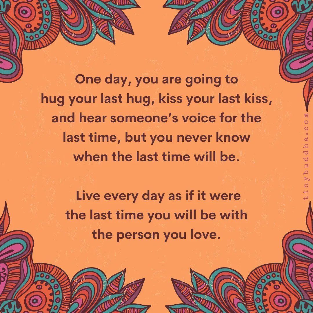 "One day, you are going to hug your last hug, kiss your last kiss, and hear someone’s voice for the last time, but you never know when the last time will be. Live every day as if it were the last time you will be with the person you love.”  ~Unknown